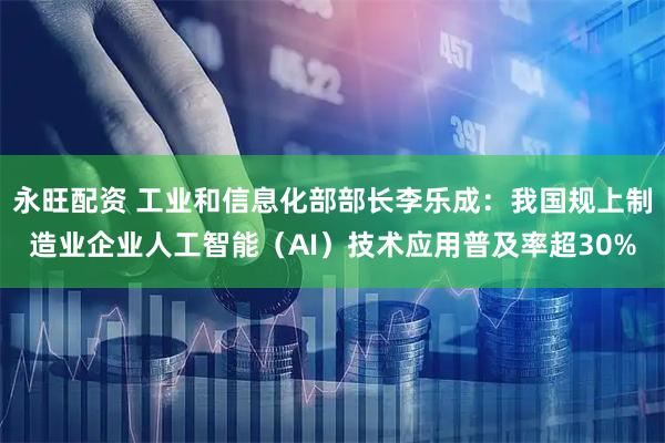 永旺配资 工业和信息化部部长李乐成：我国规上制造业企业人工智能（AI）技术应用普及率超30%