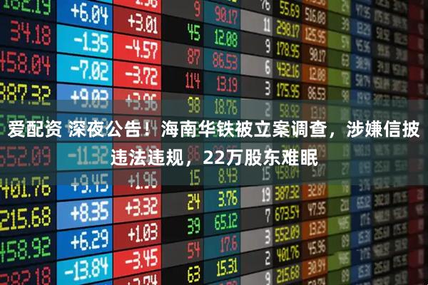 爱配资 深夜公告！海南华铁被立案调查，涉嫌信披违法违规，22万股东难眠