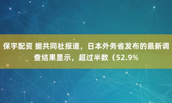 保宇配资 据共同社报道，日本外务省发布的最新调查结果显示，超过半数（52.9%