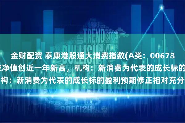 金财配资 泰康港股通大消费指数(A类：006786；C类：006787)单位净值创近一年新高，机构：新消费为代表的成长标的盈利预期修正相对充分