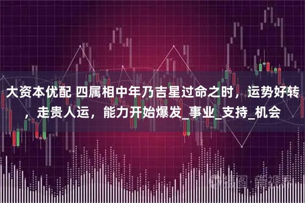 大资本优配 四属相中年乃吉星过命之时，运势好转，走贵人运，能力开始爆发_事业_支持_机会