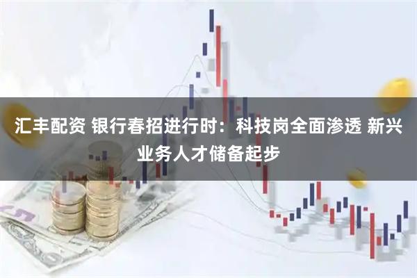 汇丰配资 银行春招进行时：科技岗全面渗透 新兴业务人才储备起步