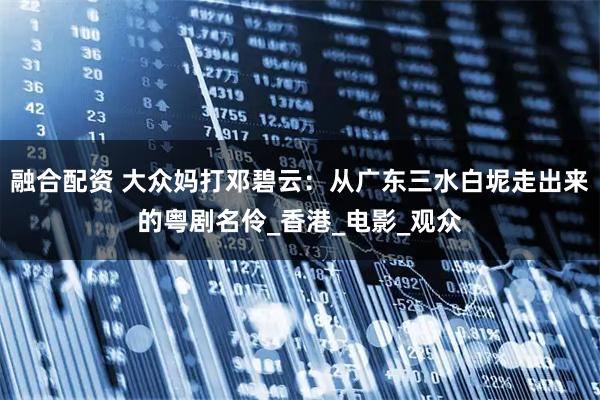 融合配资 大众妈打邓碧云:从广东三水白坭走出来的粤剧名伶_香港_电影_观众