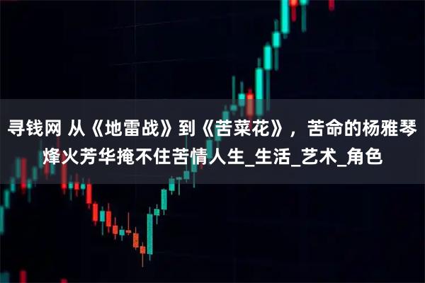 寻钱网 从《地雷战》到《苦菜花》，苦命的杨雅琴烽火芳华掩不住苦情人生_生活_艺术_角色