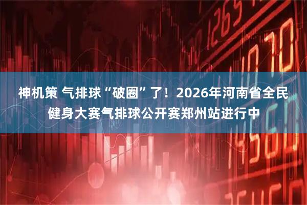 神机策 气排球“破圈”了！2026年河南省全民健身大赛气排球公开赛郑州站进行中