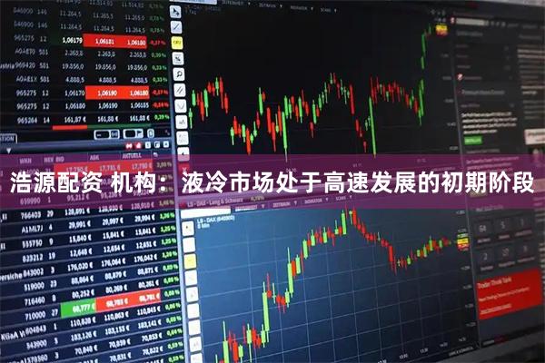 浩源配资 机构：液冷市场处于高速发展的初期阶段