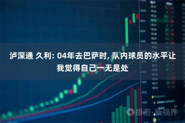 泸深通 久利: 04年去巴萨时, 队内球员的水平让我觉得自己一无是处