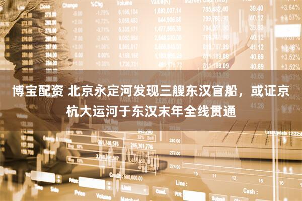 博宝配资 北京永定河发现三艘东汉官船，或证京杭大运河于东汉末年全线贯通