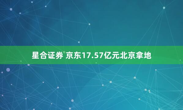 星合证券 京东17.57亿元北京拿地