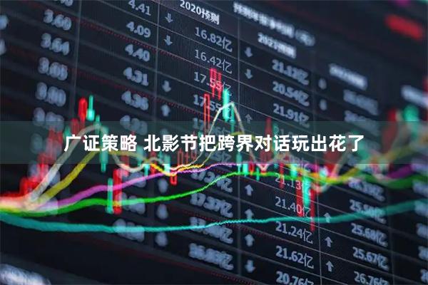 广证策略 北影节把跨界对话玩出花了