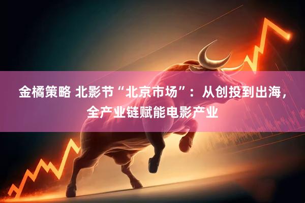 金橘策略 北影节“北京市场”：从创投到出海，全产业链赋能电影产业