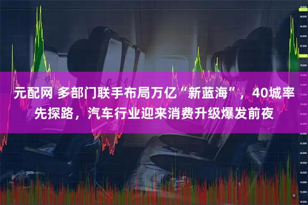 元配网 多部门联手布局万亿“新蓝海”，40城率先探路，汽车行业迎来消费升级爆发前夜