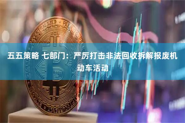 五五策略 七部门：严厉打击非法回收拆解报废机动车活动