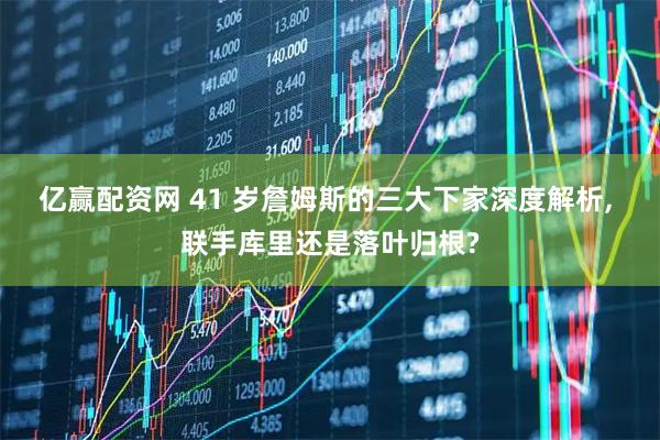 亿赢配资网 41 岁詹姆斯的三大下家深度解析, 联手库里还是落叶归根?