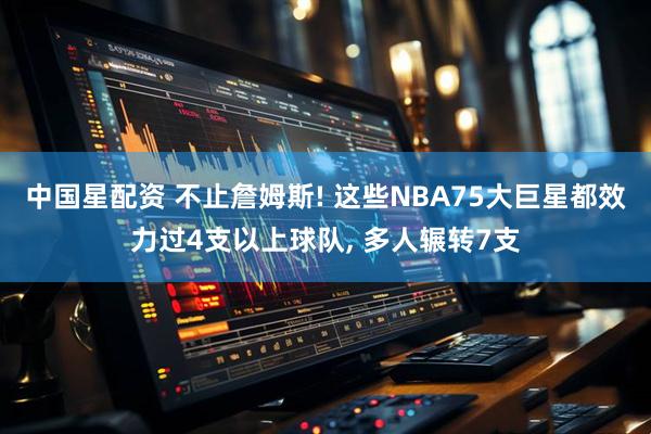 中国星配资 不止詹姆斯! 这些NBA75大巨星都效力过4支以上球队, 多人辗转7支