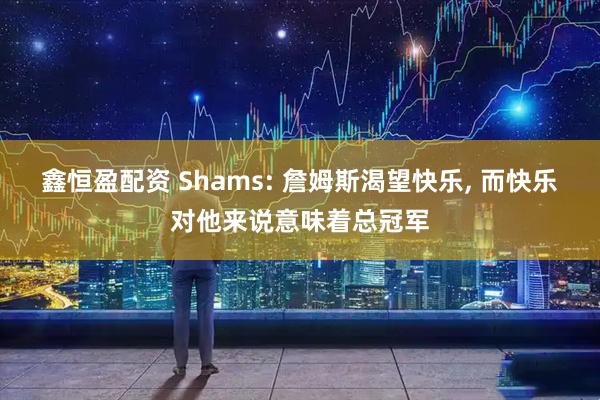 鑫恒盈配资 Shams: 詹姆斯渴望快乐, 而快乐对他来说意味着总冠军